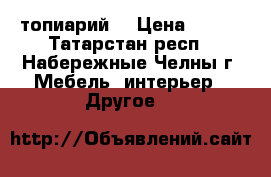 топиарий  › Цена ­ 600 - Татарстан респ., Набережные Челны г. Мебель, интерьер » Другое   